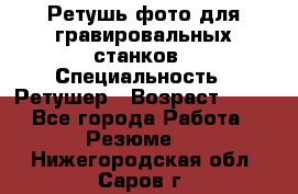 Ретушь фото для гравировальных станков › Специальность ­ Ретушер › Возраст ­ 40 - Все города Работа » Резюме   . Нижегородская обл.,Саров г.